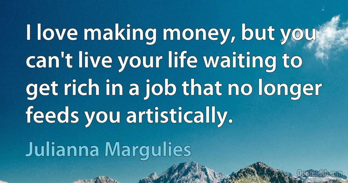 I love making money, but you can't live your life waiting to get rich in a job that no longer feeds you artistically. (Julianna Margulies)