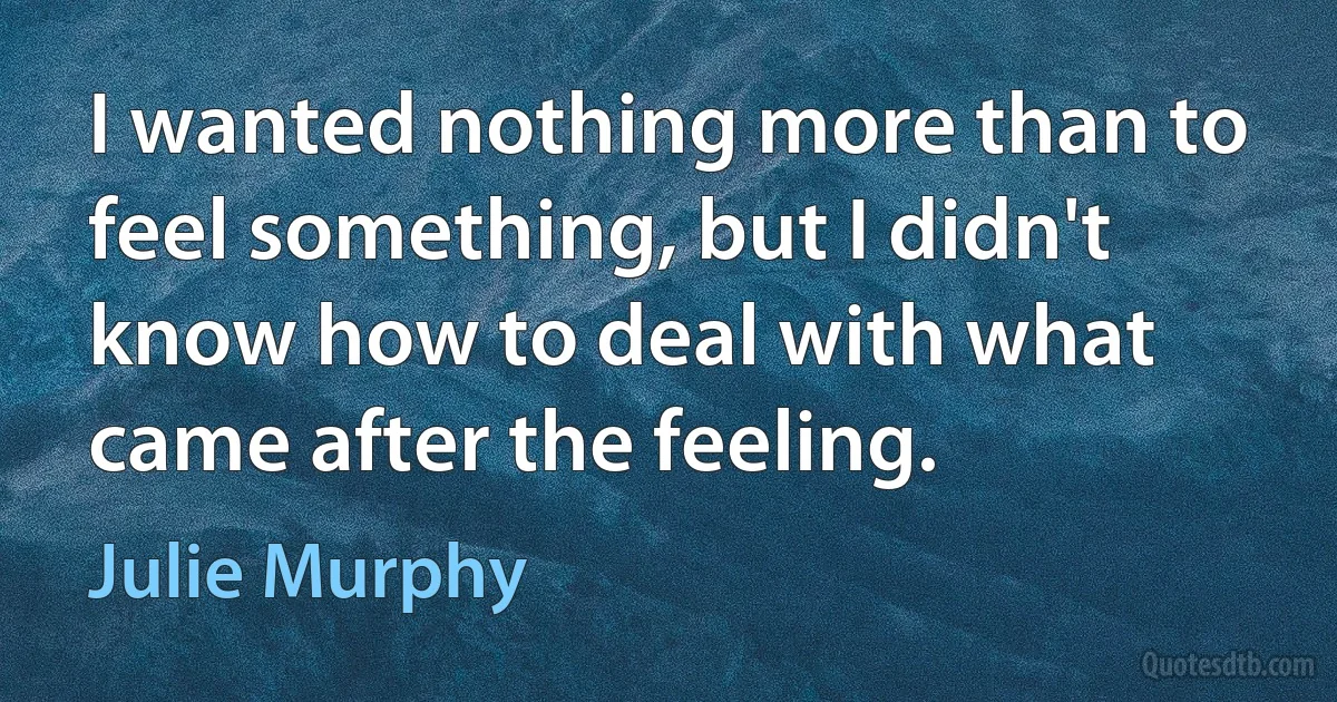 I wanted nothing more than to feel something, but I didn't know how to deal with what came after the feeling. (Julie Murphy)