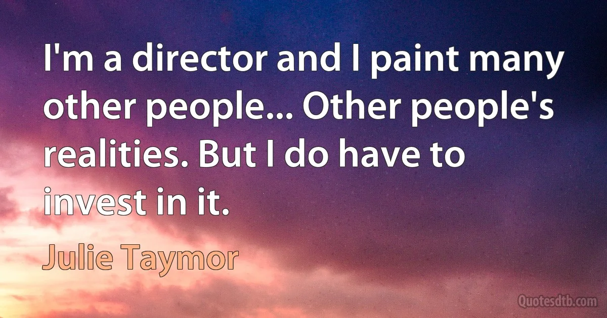 I'm a director and I paint many other people... Other people's realities. But I do have to invest in it. (Julie Taymor)