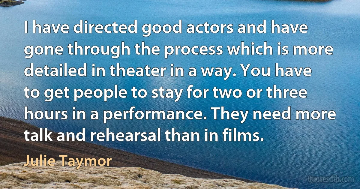 I have directed good actors and have gone through the process which is more detailed in theater in a way. You have to get people to stay for two or three hours in a performance. They need more talk and rehearsal than in films. (Julie Taymor)