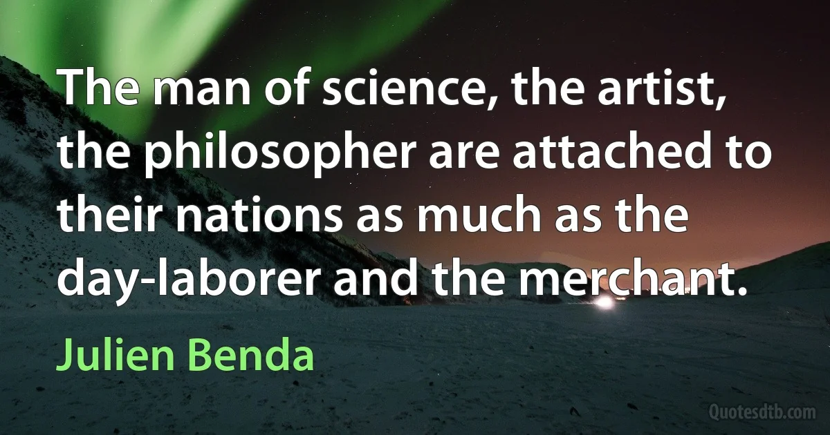 The man of science, the artist, the philosopher are attached to their nations as much as the day-laborer and the merchant. (Julien Benda)