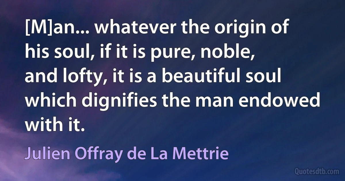 [M]an... whatever the origin of his soul, if it is pure, noble, and lofty, it is a beautiful soul which dignifies the man endowed with it. (Julien Offray de La Mettrie)