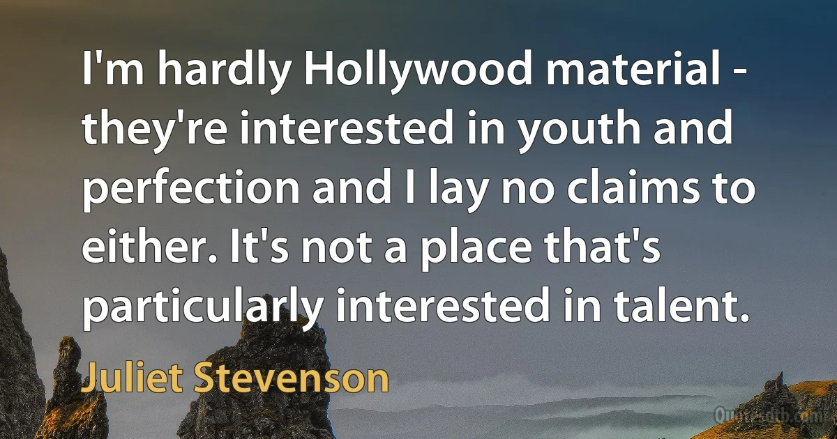 I'm hardly Hollywood material - they're interested in youth and perfection and I lay no claims to either. It's not a place that's particularly interested in talent. (Juliet Stevenson)