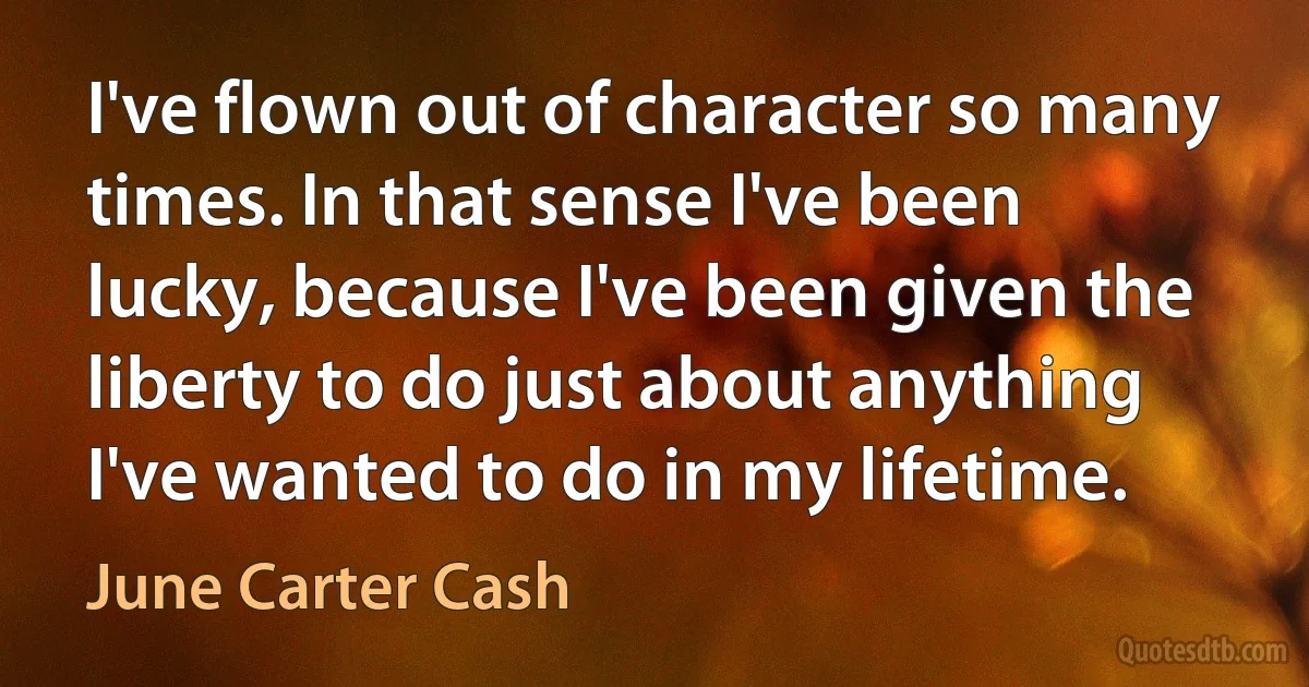 I've flown out of character so many times. In that sense I've been lucky, because I've been given the liberty to do just about anything I've wanted to do in my lifetime. (June Carter Cash)