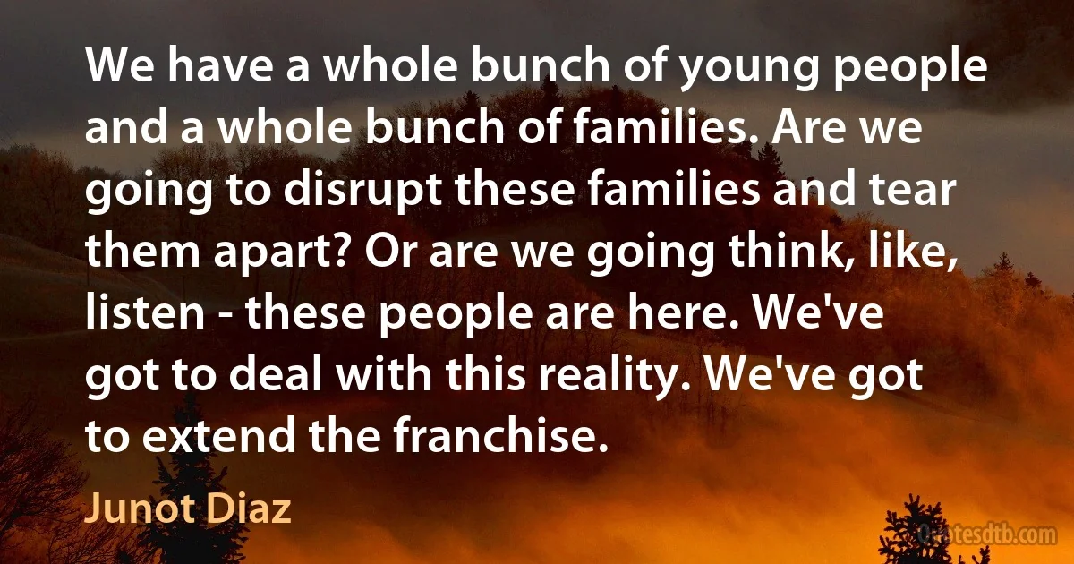 We have a whole bunch of young people and a whole bunch of families. Are we going to disrupt these families and tear them apart? Or are we going think, like, listen - these people are here. We've got to deal with this reality. We've got to extend the franchise. (Junot Diaz)