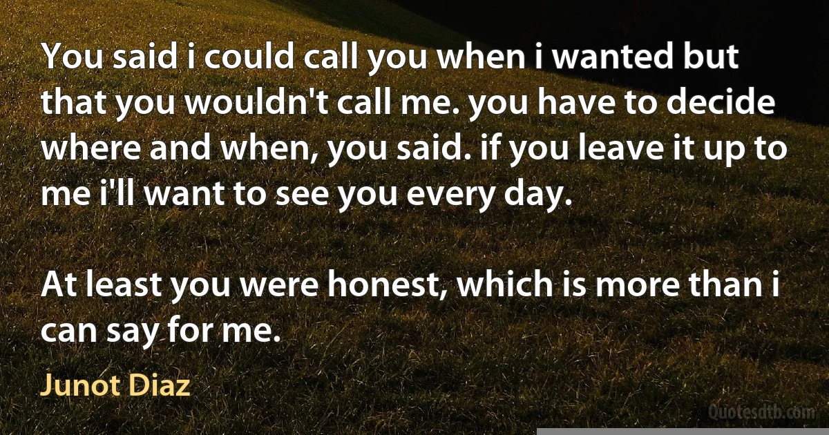 You said i could call you when i wanted but that you wouldn't call me. you have to decide where and when, you said. if you leave it up to me i'll want to see you every day.

At least you were honest, which is more than i can say for me. (Junot Diaz)