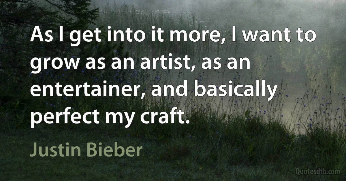 As I get into it more, I want to grow as an artist, as an entertainer, and basically perfect my craft. (Justin Bieber)