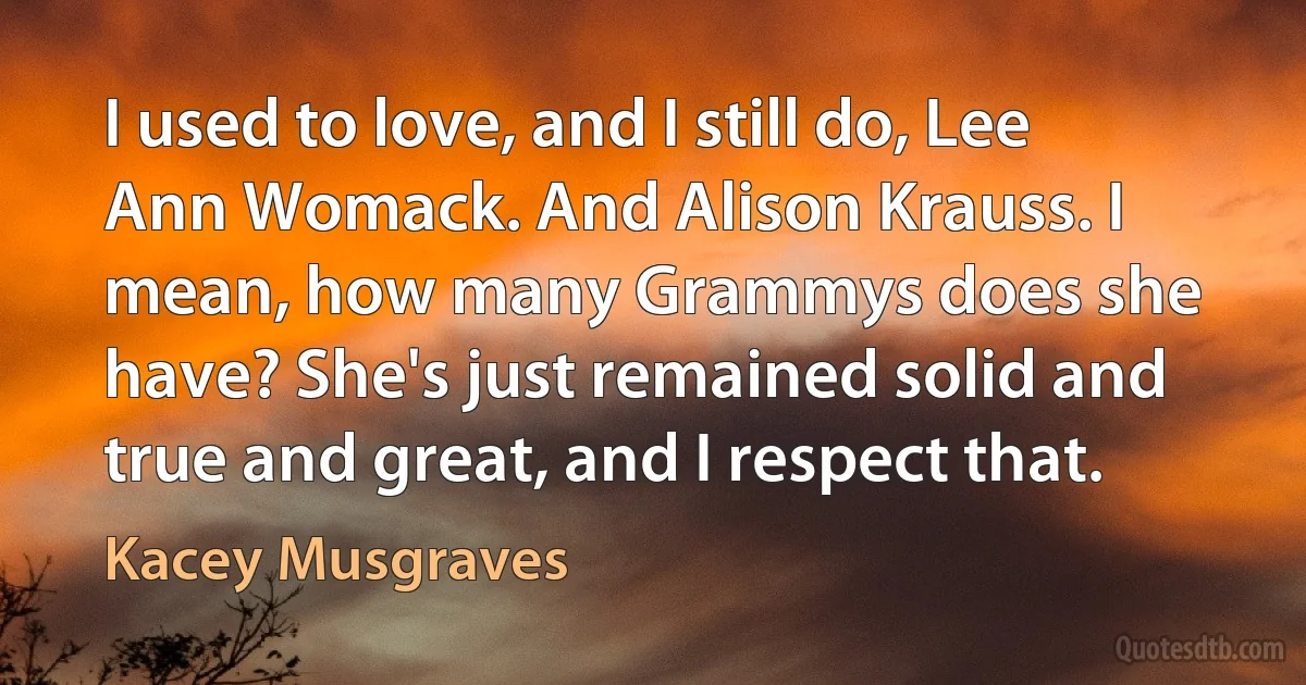 I used to love, and I still do, Lee Ann Womack. And Alison Krauss. I mean, how many Grammys does she have? She's just remained solid and true and great, and I respect that. (Kacey Musgraves)