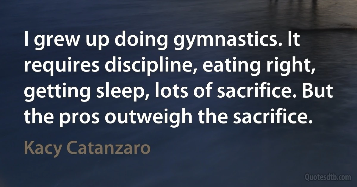 I grew up doing gymnastics. It requires discipline, eating right, getting sleep, lots of sacrifice. But the pros outweigh the sacrifice. (Kacy Catanzaro)