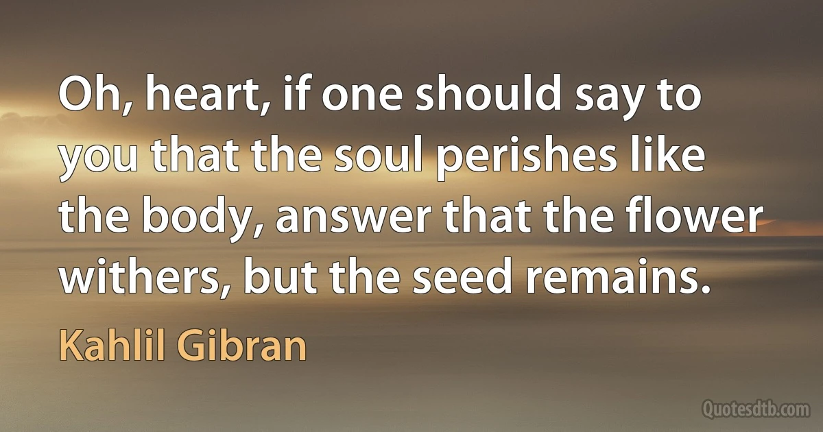 Oh, heart, if one should say to you that the soul perishes like the body, answer that the flower withers, but the seed remains. (Kahlil Gibran)