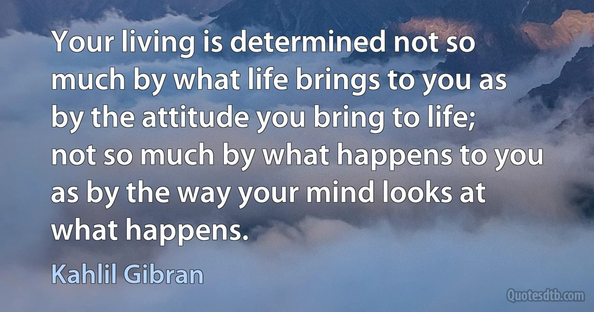 Your living is determined not so much by what life brings to you as by the attitude you bring to life; not so much by what happens to you as by the way your mind looks at what happens. (Kahlil Gibran)