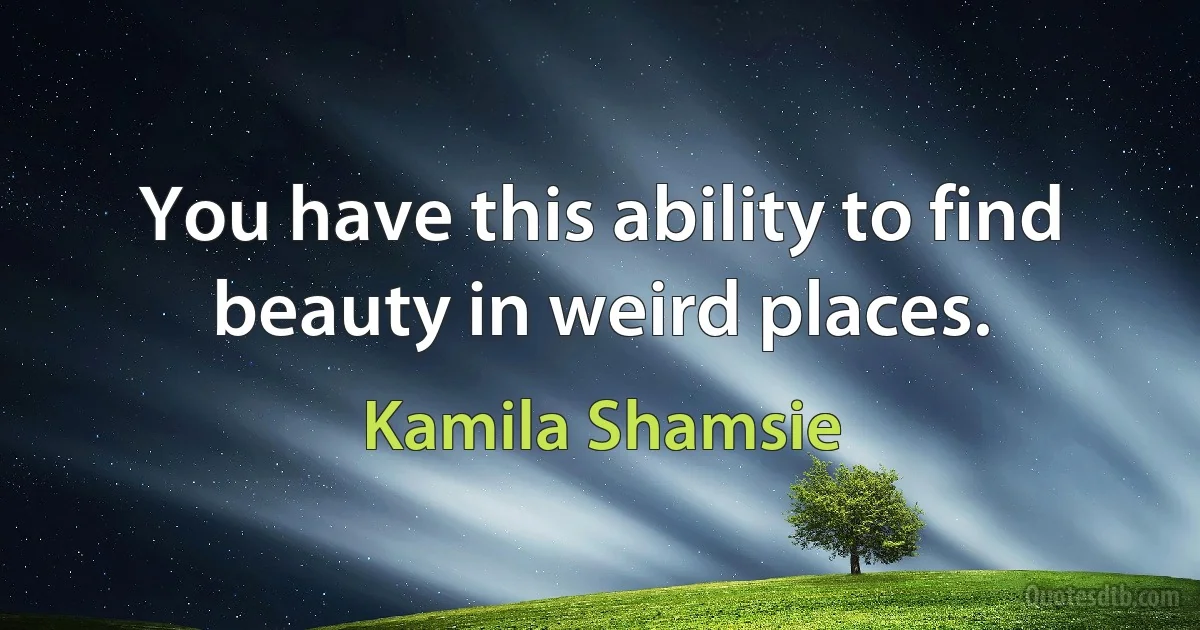 You have this ability to find beauty in weird places. (Kamila Shamsie)