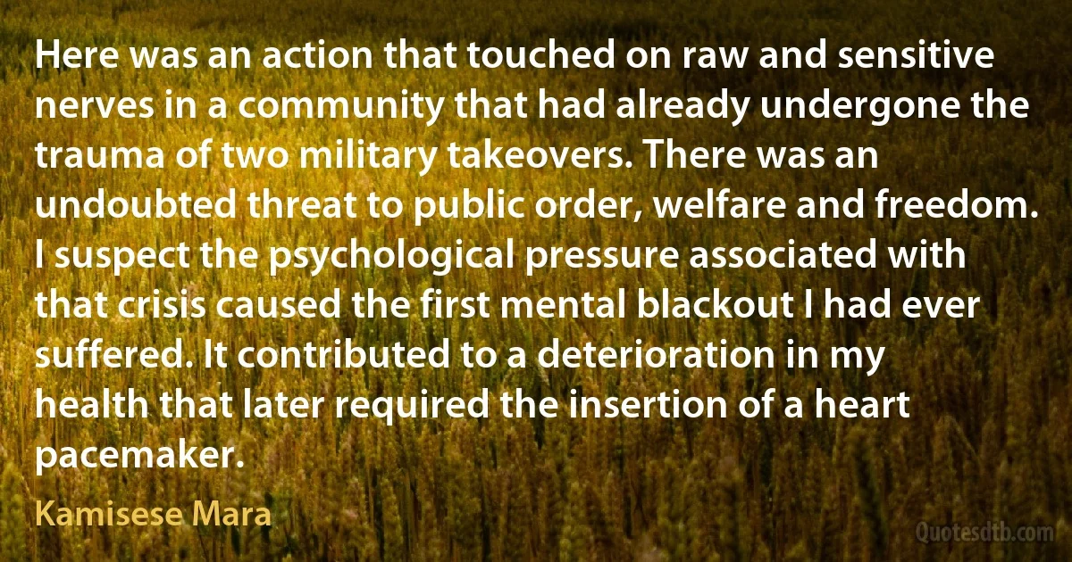 Here was an action that touched on raw and sensitive nerves in a community that had already undergone the trauma of two military takeovers. There was an undoubted threat to public order, welfare and freedom. I suspect the psychological pressure associated with that crisis caused the first mental blackout I had ever suffered. It contributed to a deterioration in my health that later required the insertion of a heart pacemaker. (Kamisese Mara)