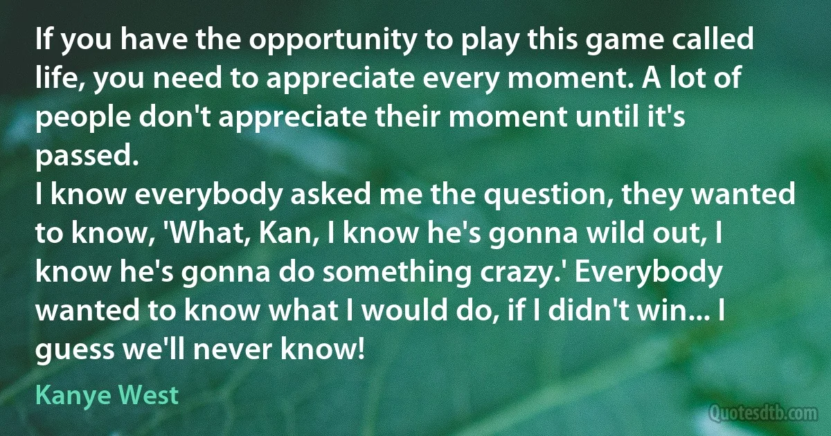 If you have the opportunity to play this game called life, you need to appreciate every moment. A lot of people don't appreciate their moment until it's passed.
I know everybody asked me the question, they wanted to know, 'What, Kan, I know he's gonna wild out, I know he's gonna do something crazy.' Everybody wanted to know what I would do, if I didn't win... I guess we'll never know! (Kanye West)