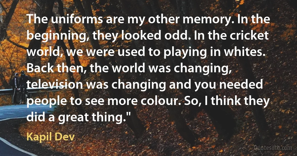 The uniforms are my other memory. In the beginning, they looked odd. In the cricket world, we were used to playing in whites. Back then, the world was changing, television was changing and you needed people to see more colour. So, I think they did a great thing." (Kapil Dev)