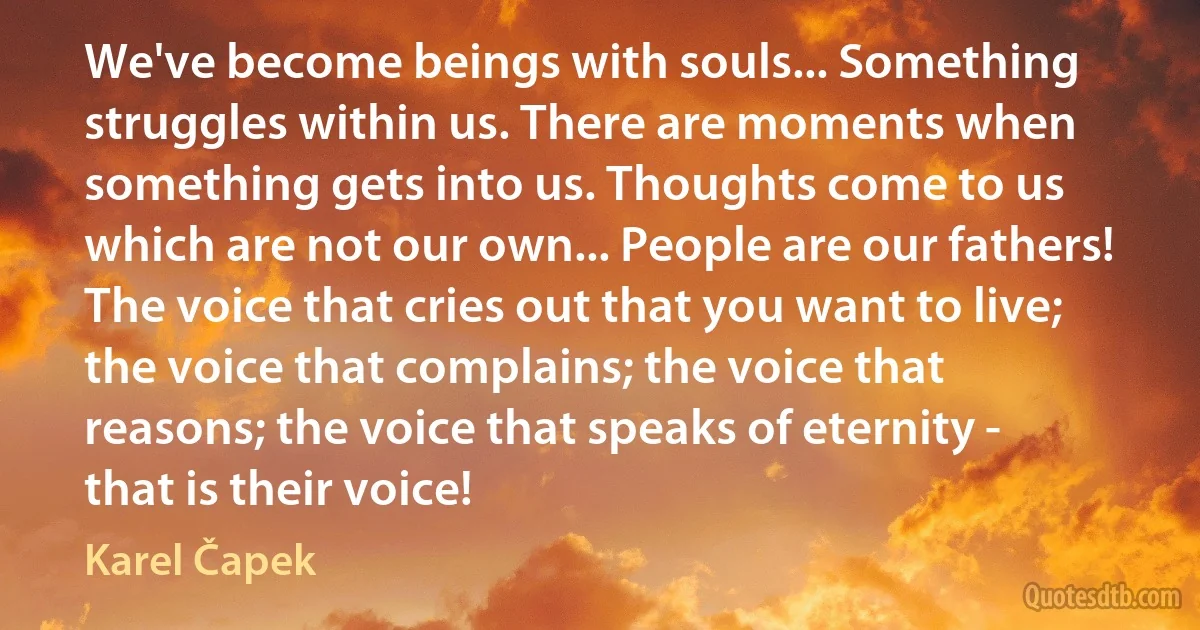 We've become beings with souls... Something struggles within us. There are moments when something gets into us. Thoughts come to us which are not our own... People are our fathers! The voice that cries out that you want to live; the voice that complains; the voice that reasons; the voice that speaks of eternity - that is their voice! (Karel Čapek)