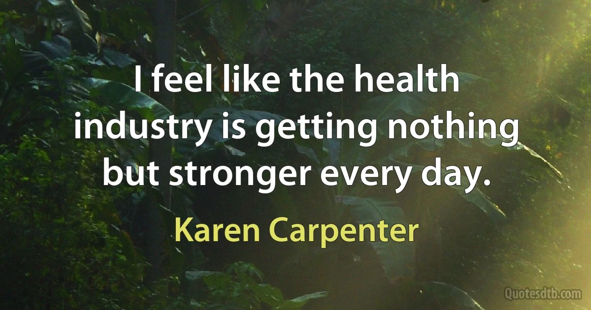 I feel like the health industry is getting nothing but stronger every day. (Karen Carpenter)