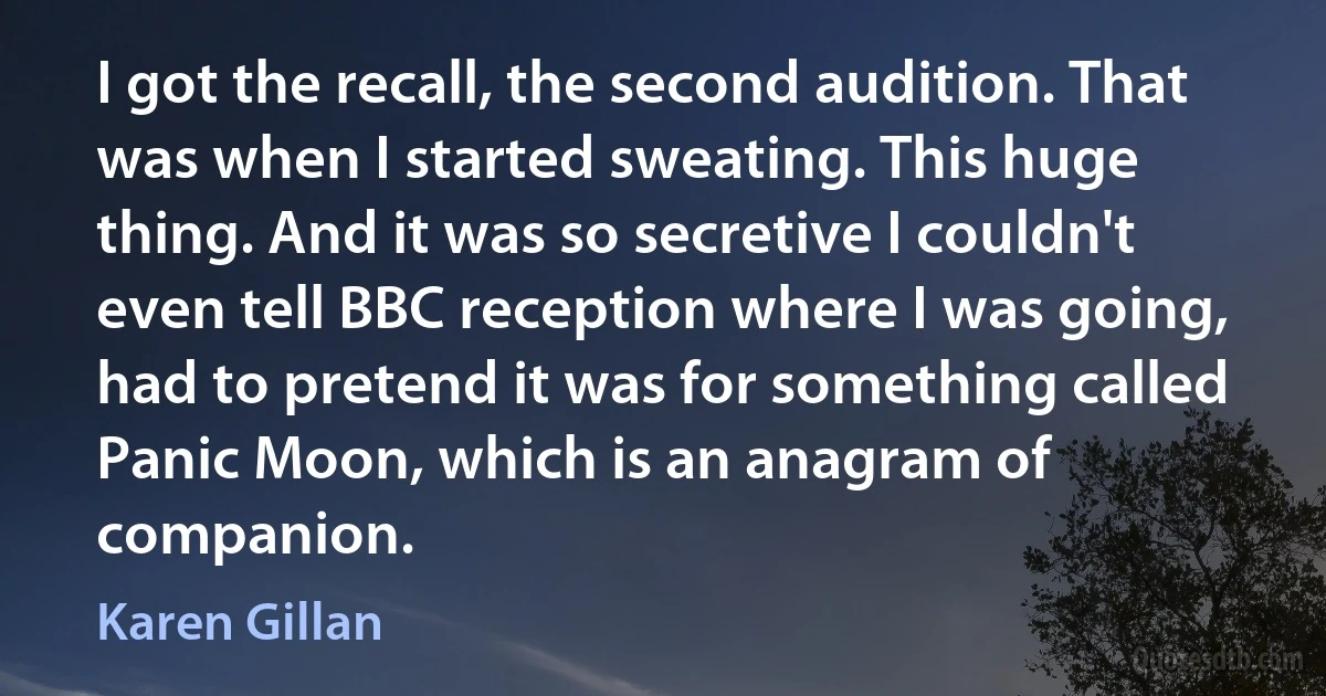 I got the recall, the second audition. That was when I started sweating. This huge thing. And it was so secretive I couldn't even tell BBC reception where I was going, had to pretend it was for something called Panic Moon, which is an anagram of companion. (Karen Gillan)