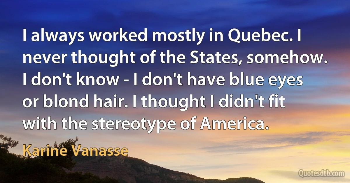 I always worked mostly in Quebec. I never thought of the States, somehow. I don't know - I don't have blue eyes or blond hair. I thought I didn't fit with the stereotype of America. (Karine Vanasse)