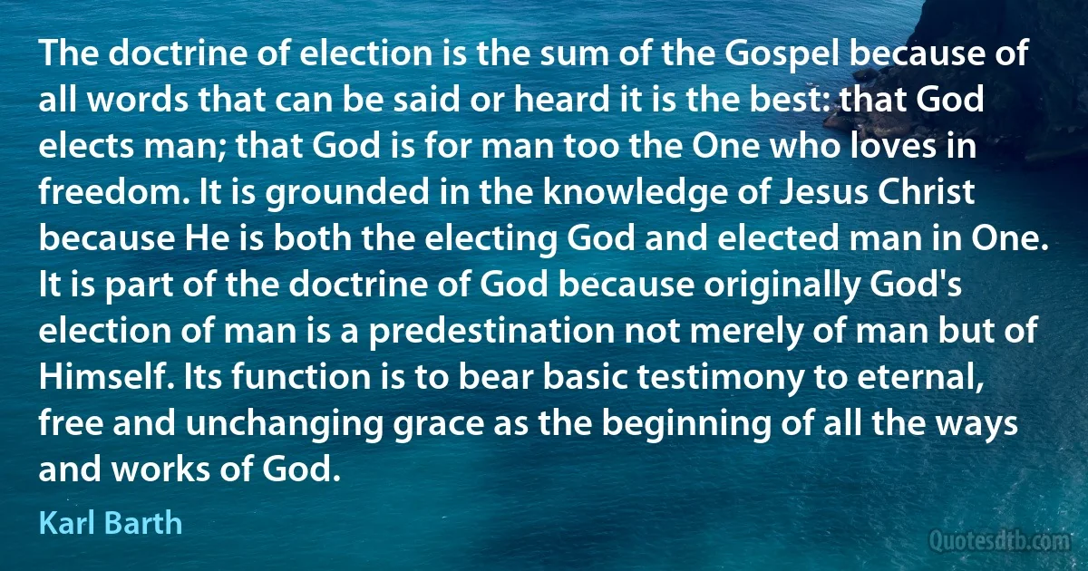 The doctrine of election is the sum of the Gospel because of all words that can be said or heard it is the best: that God elects man; that God is for man too the One who loves in freedom. It is grounded in the knowledge of Jesus Christ because He is both the electing God and elected man in One. It is part of the doctrine of God because originally God's election of man is a predestination not merely of man but of Himself. Its function is to bear basic testimony to eternal, free and unchanging grace as the beginning of all the ways and works of God. (Karl Barth)