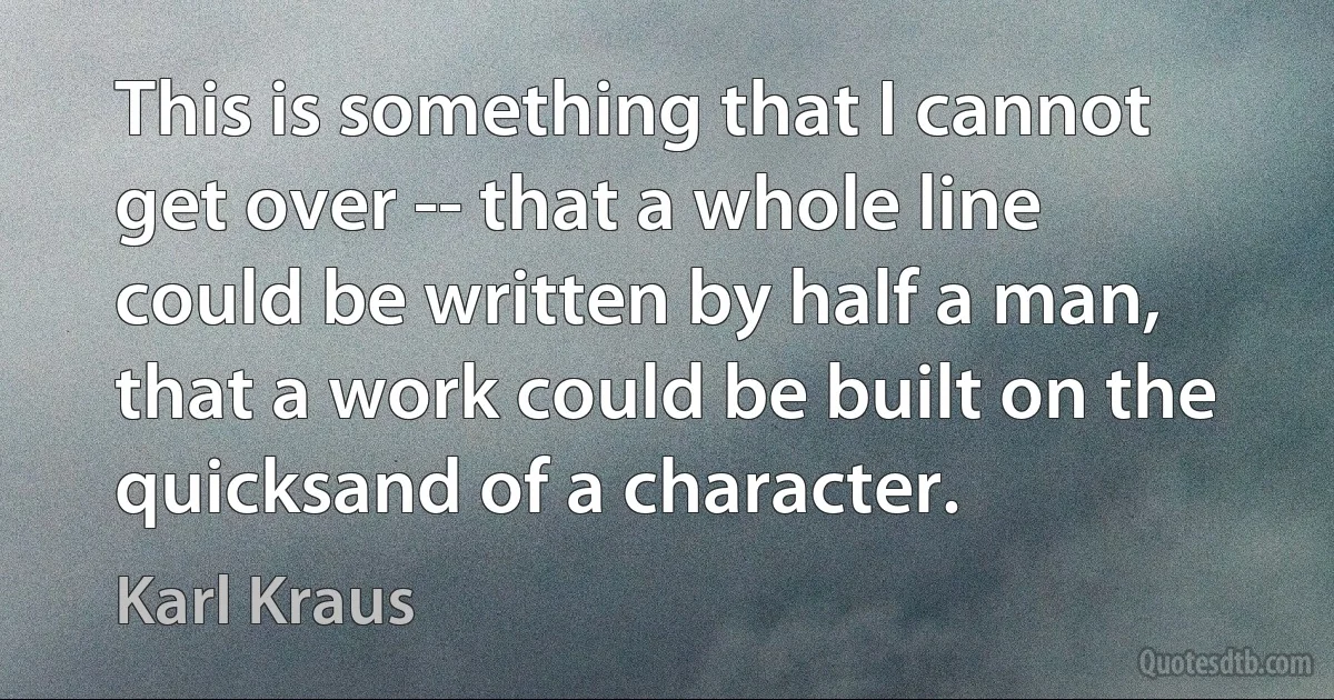 This is something that I cannot get over -- that a whole line could be written by half a man, that a work could be built on the quicksand of a character. (Karl Kraus)