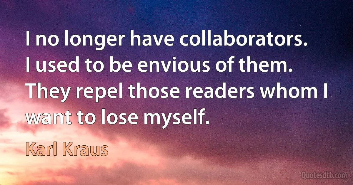 I no longer have collaborators. I used to be envious of them. They repel those readers whom I want to lose myself. (Karl Kraus)