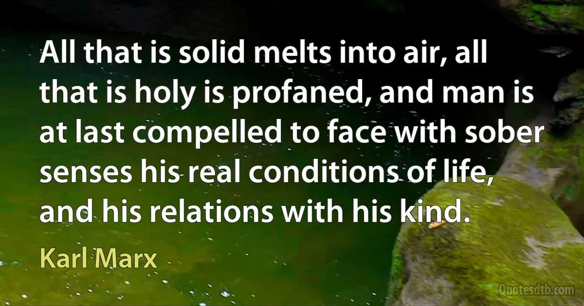 All that is solid melts into air, all that is holy is profaned, and man is at last compelled to face with sober senses his real conditions of life, and his relations with his kind. (Karl Marx)