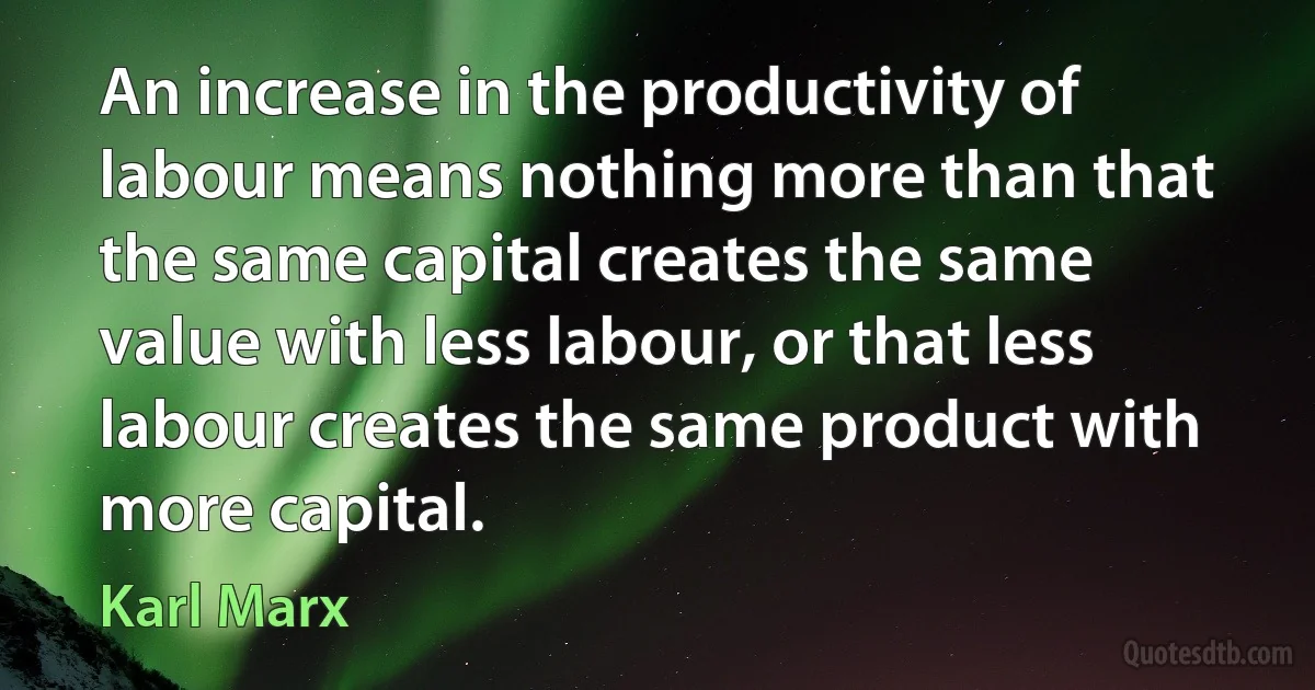 An increase in the productivity of labour means nothing more than that the same capital creates the same value with less labour, or that less labour creates the same product with more capital. (Karl Marx)