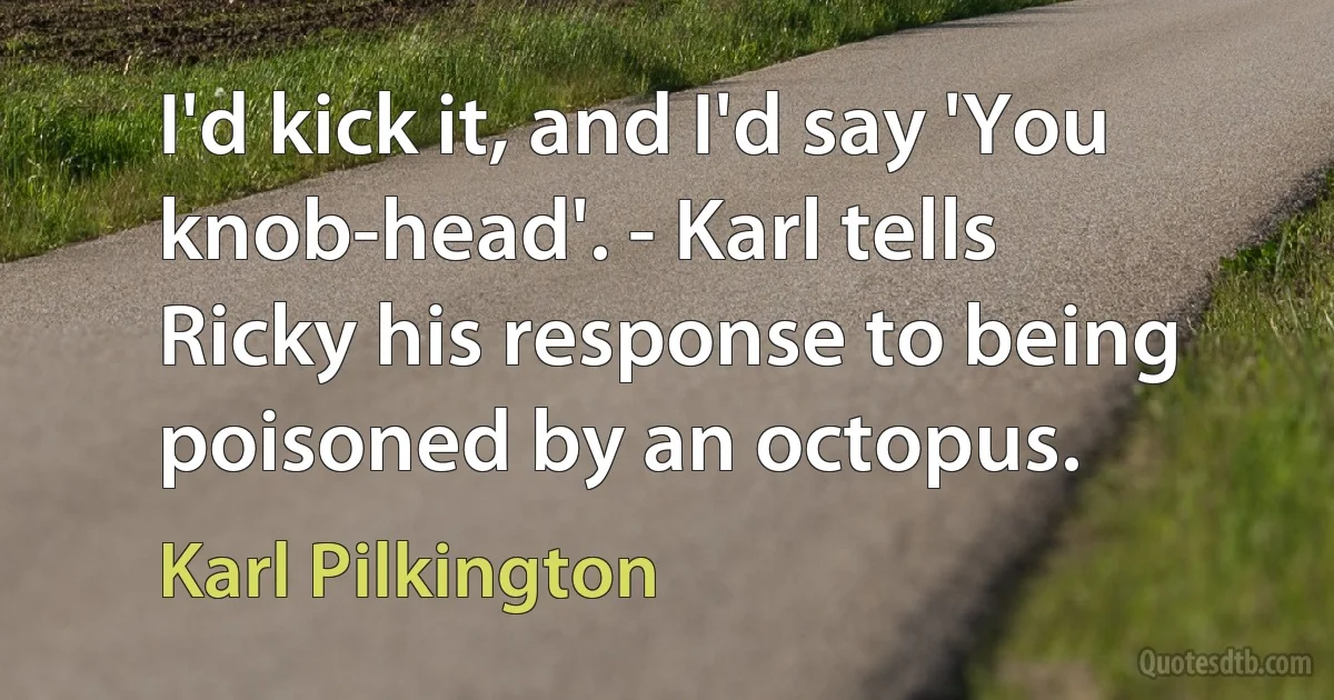 I'd kick it, and I'd say 'You knob-head'. - Karl tells Ricky his response to being poisoned by an octopus. (Karl Pilkington)