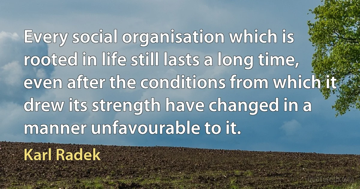 Every social organisation which is rooted in life still lasts a long time, even after the conditions from which it drew its strength have changed in a manner unfavourable to it. (Karl Radek)