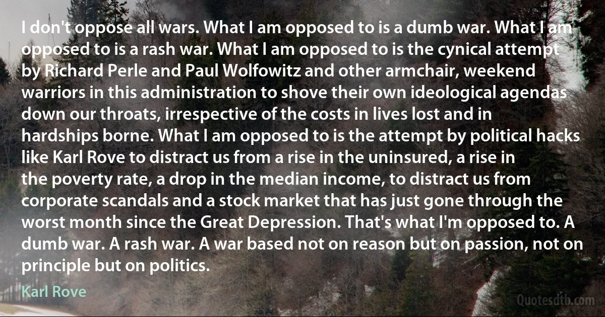 I don't oppose all wars. What I am opposed to is a dumb war. What I am opposed to is a rash war. What I am opposed to is the cynical attempt by Richard Perle and Paul Wolfowitz and other armchair, weekend warriors in this administration to shove their own ideological agendas down our throats, irrespective of the costs in lives lost and in hardships borne. What I am opposed to is the attempt by political hacks like Karl Rove to distract us from a rise in the uninsured, a rise in the poverty rate, a drop in the median income, to distract us from corporate scandals and a stock market that has just gone through the worst month since the Great Depression. That's what I'm opposed to. A dumb war. A rash war. A war based not on reason but on passion, not on principle but on politics. (Karl Rove)