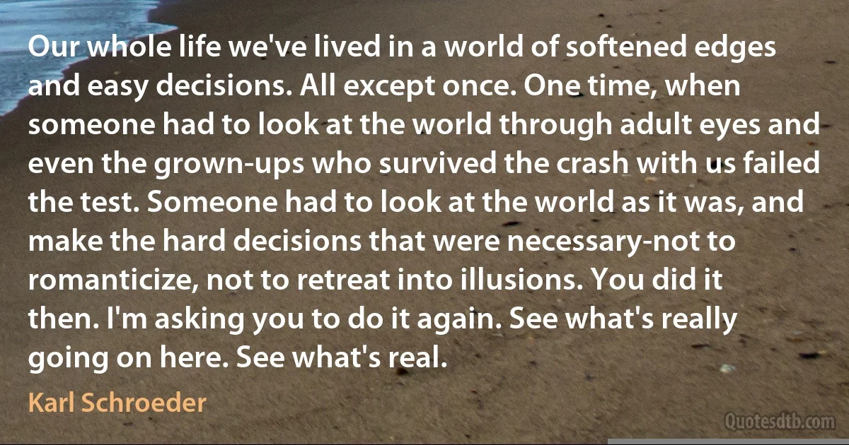 Our whole life we've lived in a world of softened edges and easy decisions. All except once. One time, when someone had to look at the world through adult eyes and even the grown-ups who survived the crash with us failed the test. Someone had to look at the world as it was, and make the hard decisions that were necessary-not to romanticize, not to retreat into illusions. You did it then. I'm asking you to do it again. See what's really going on here. See what's real. (Karl Schroeder)