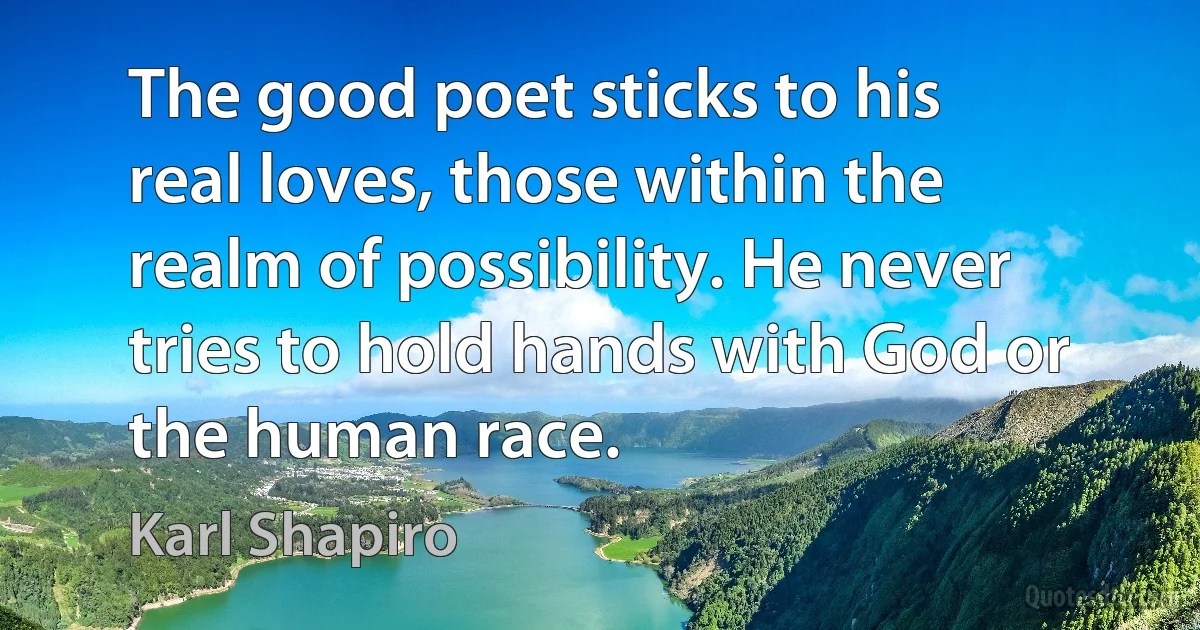 The good poet sticks to his real loves, those within the realm of possibility. He never tries to hold hands with God or the human race. (Karl Shapiro)