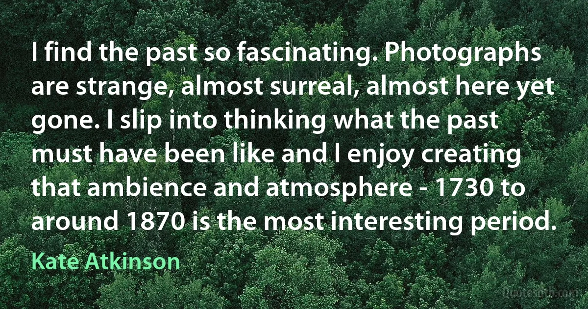 I find the past so fascinating. Photographs are strange, almost surreal, almost here yet gone. I slip into thinking what the past must have been like and I enjoy creating that ambience and atmosphere - 1730 to around 1870 is the most interesting period. (Kate Atkinson)