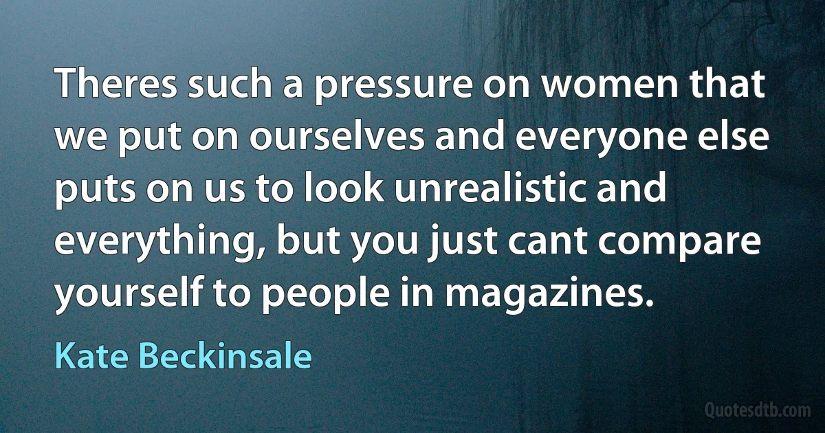 Theres such a pressure on women that we put on ourselves and everyone else puts on us to look unrealistic and everything, but you just cant compare yourself to people in magazines. (Kate Beckinsale)