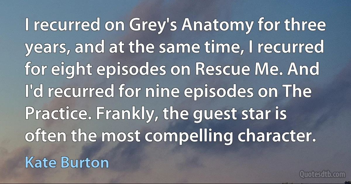 I recurred on Grey's Anatomy for three years, and at the same time, I recurred for eight episodes on Rescue Me. And I'd recurred for nine episodes on The Practice. Frankly, the guest star is often the most compelling character. (Kate Burton)