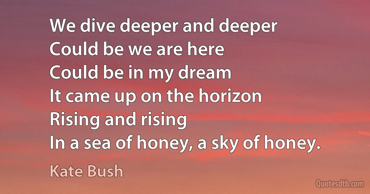 We dive deeper and deeper
Could be we are here
Could be in my dream
It came up on the horizon
Rising and rising
In a sea of honey, a sky of honey. (Kate Bush)