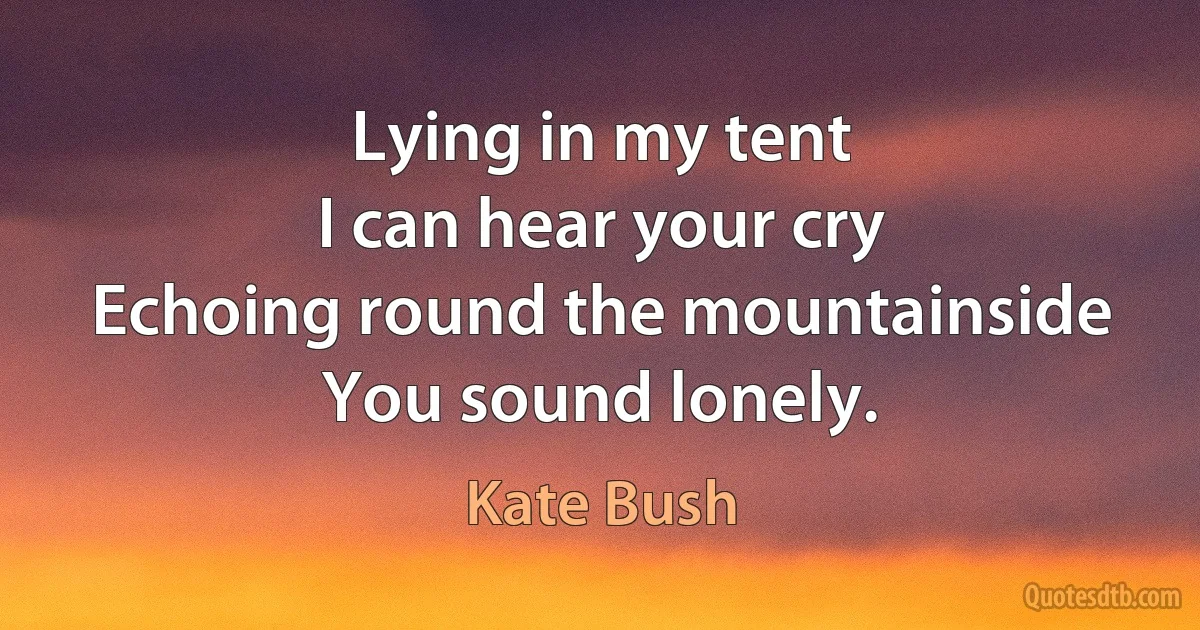 Lying in my tent
I can hear your cry
Echoing round the mountainside
You sound lonely. (Kate Bush)