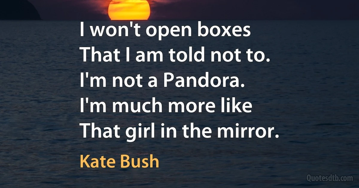 I won't open boxes
That I am told not to.
I'm not a Pandora.
I'm much more like
That girl in the mirror. (Kate Bush)