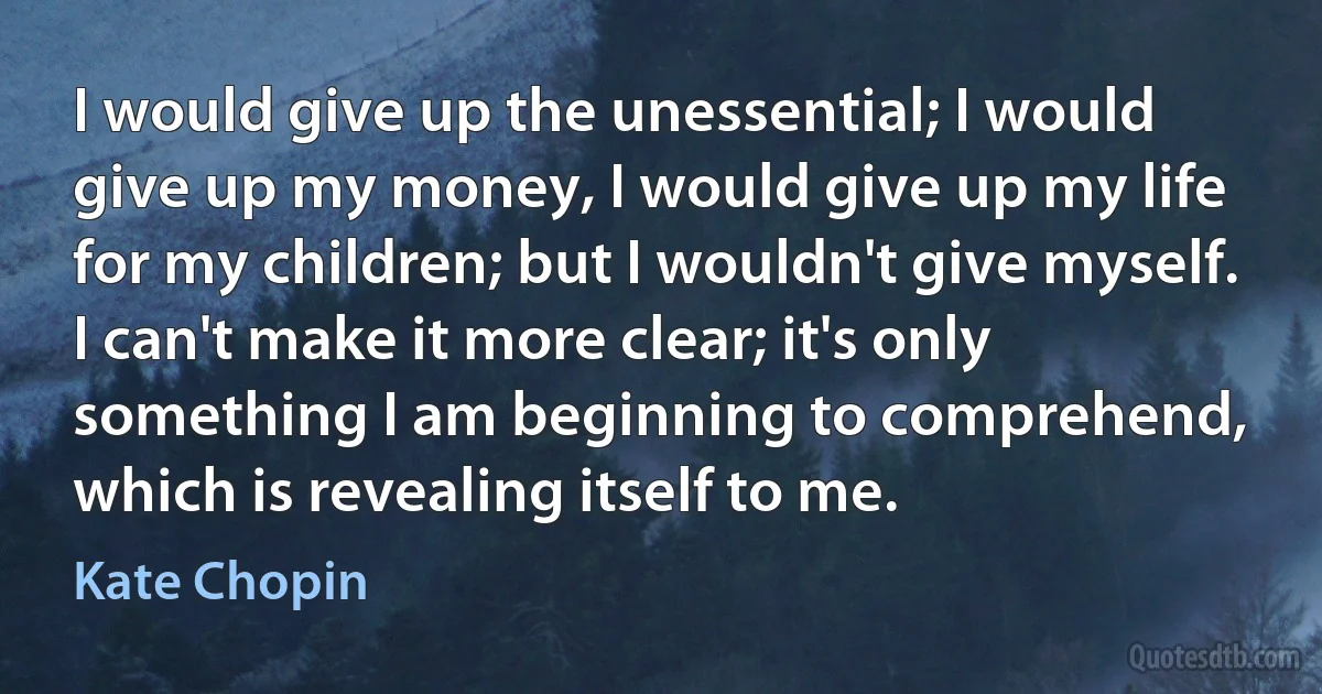 I would give up the unessential; I would give up my money, I would give up my life for my children; but I wouldn't give myself. I can't make it more clear; it's only something I am beginning to comprehend, which is revealing itself to me. (Kate Chopin)