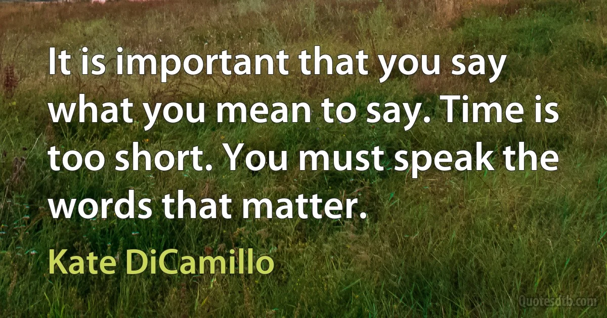 It is important that you say what you mean to say. Time is too short. You must speak the words that matter. (Kate DiCamillo)