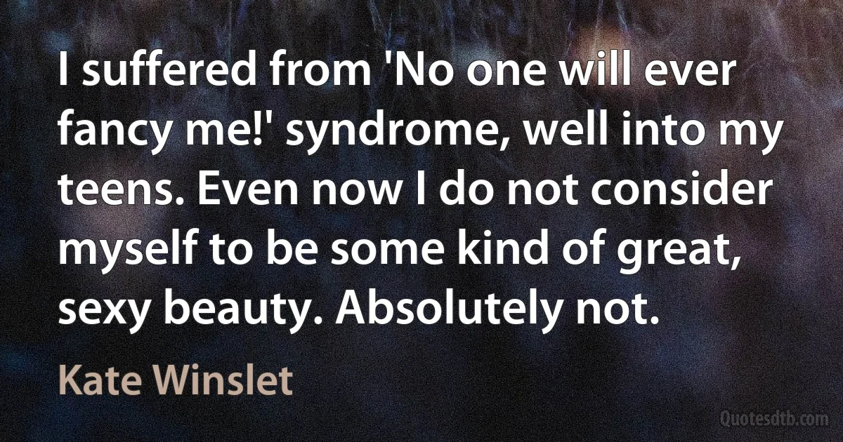 I suffered from 'No one will ever fancy me!' syndrome, well into my teens. Even now I do not consider myself to be some kind of great, sexy beauty. Absolutely not. (Kate Winslet)