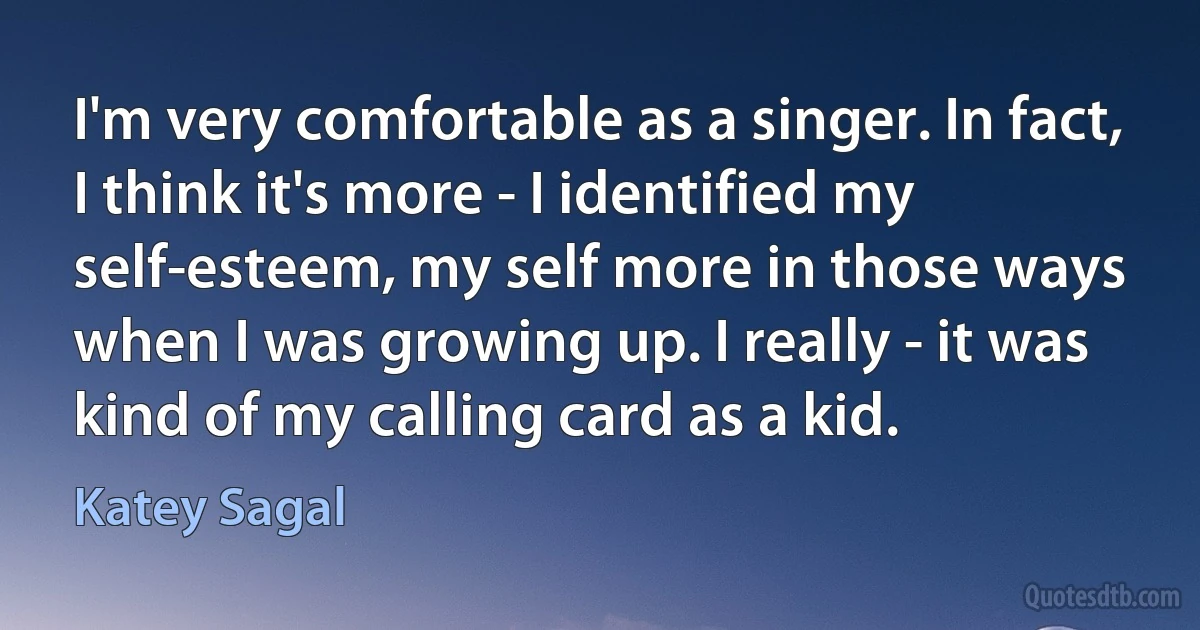 I'm very comfortable as a singer. In fact, I think it's more - I identified my self-esteem, my self more in those ways when I was growing up. I really - it was kind of my calling card as a kid. (Katey Sagal)