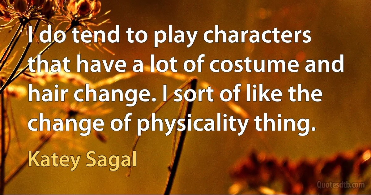 I do tend to play characters that have a lot of costume and hair change. I sort of like the change of physicality thing. (Katey Sagal)