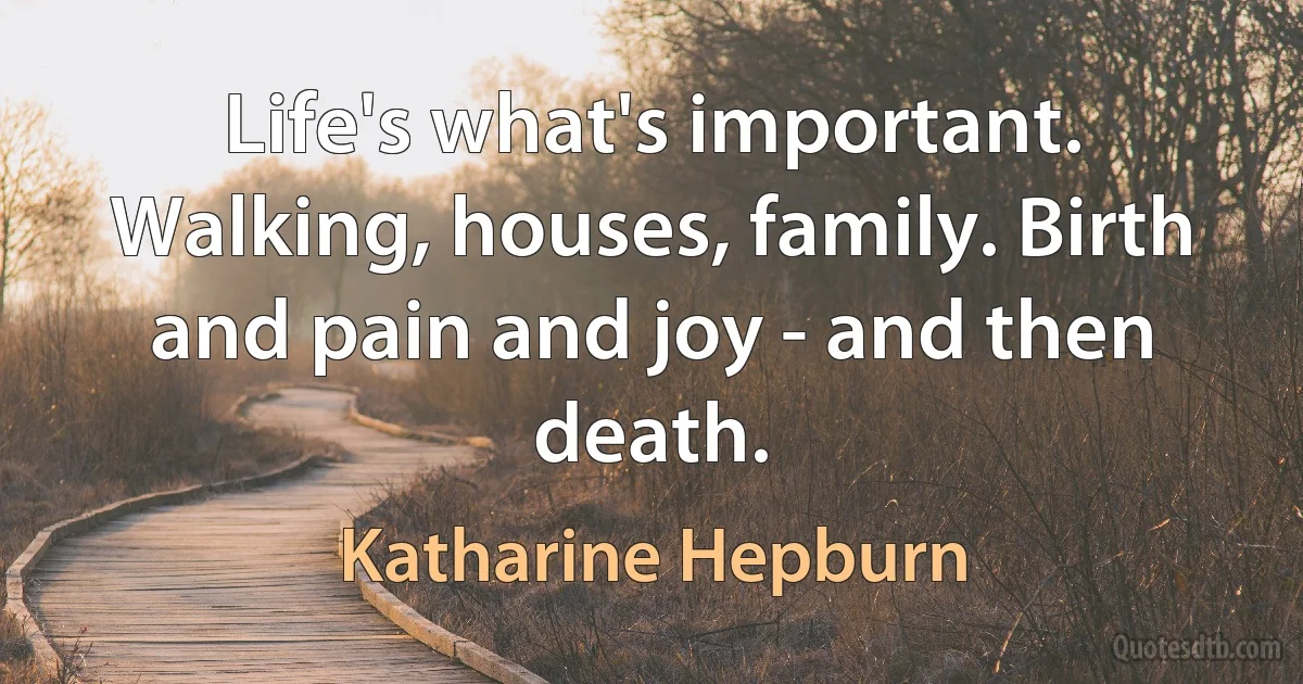 Life's what's important. Walking, houses, family. Birth and pain and joy - and then death. (Katharine Hepburn)