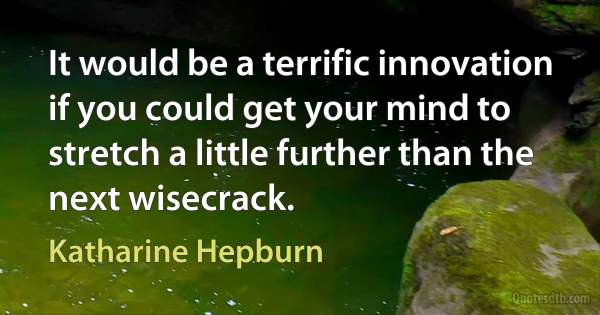 It would be a terrific innovation if you could get your mind to stretch a little further than the next wisecrack. (Katharine Hepburn)