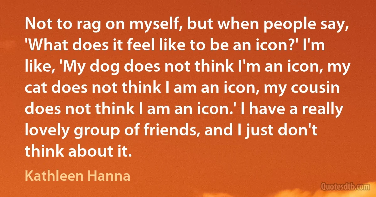 Not to rag on myself, but when people say, 'What does it feel like to be an icon?' I'm like, 'My dog does not think I'm an icon, my cat does not think I am an icon, my cousin does not think I am an icon.' I have a really lovely group of friends, and I just don't think about it. (Kathleen Hanna)