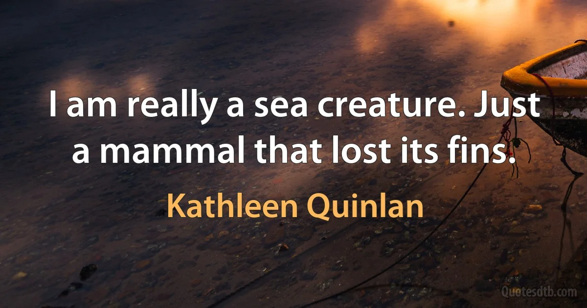 I am really a sea creature. Just a mammal that lost its fins. (Kathleen Quinlan)