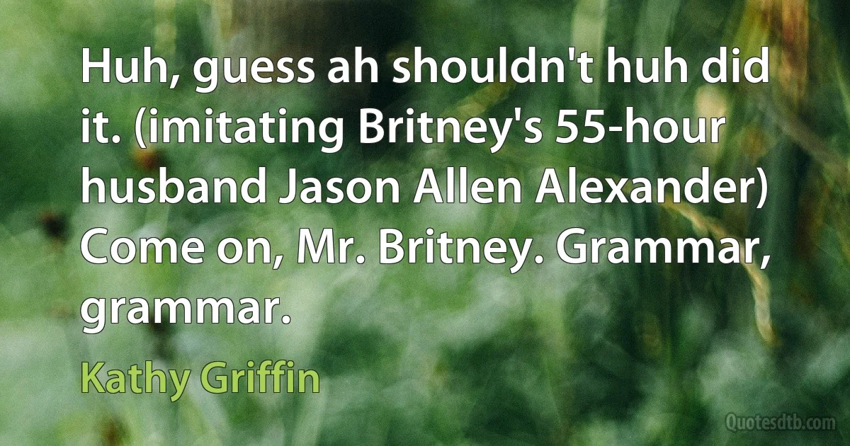 Huh, guess ah shouldn't huh did it. (imitating Britney's 55-hour husband Jason Allen Alexander) Come on, Mr. Britney. Grammar, grammar. (Kathy Griffin)