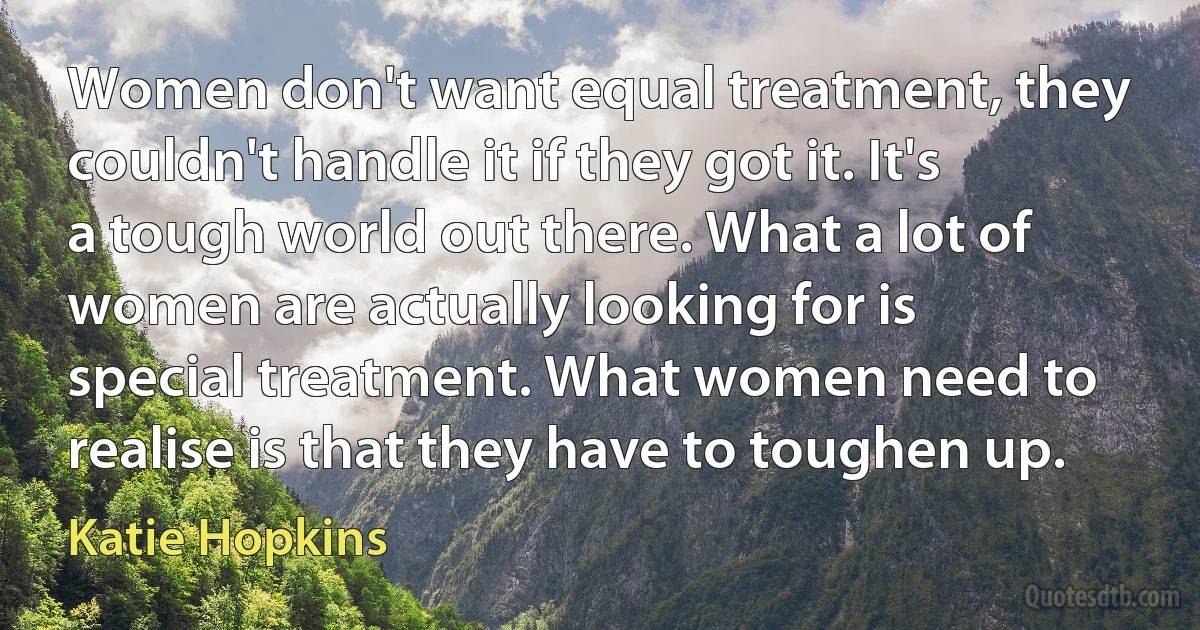 Women don't want equal treatment, they couldn't handle it if they got it. It's a tough world out there. What a lot of women are actually looking for is special treatment. What women need to realise is that they have to toughen up. (Katie Hopkins)